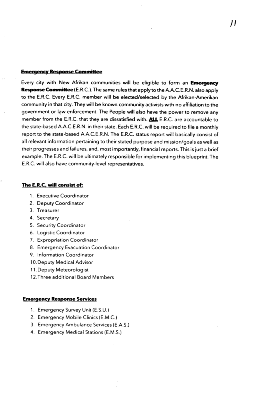 Emergency Response Committee Every Gty with New Afrkan commurites will be eligible to form on Emergency Response Comanittes (ER.C.) The same rules hat apply o the AA.C E RN.also apply 10 the ERC. Every ERC. member wil be slected/selected by the Afrkan Amerikan community i that ciy. They will e known community actiists with no afistion o the government or law enforcement. The People wil iz0 have the power to remove sny. member from the € R.C. that they are dissatisied with. ALL ERC. ae accourtable to the state-based AACE RN. inthei stte. Each ER C. willbe required o fle a monthly report 1o the state based AACE RN. The ERC. status report will bascally consistof 3l relevant information pertaining o theirstated purpose and mission/goals as wellas thei progresses and filues, and, mstimporantly, inancial reports. Thisisusta brie! ‘example.The € R.C.wil be limately responsibleforimplementing this biveprint. The ER.Cwill also have community evel representatves The ERC, will consist of. 1. Executive Coordinator 2. Deputy Coordinator 3 Treasurer 4 Secreury 5. SecurityCoordinator 6. Logisic Coordinator 7. Expropistion Coordinator 8. Emergency Evacuation Coordinstor 9. Information Coordinator 10.Deputy Medical Advisor 11 Deputy Meteorologist 12 Three additions! Board Members ‘Emergency Responte Services 1. Emergency Survey Uni (ESU) 2. Emergency Mobile Cinics (EMC) 3. Emergency Ambuiance Services EAS) 4. Emergency Medical Staions (EMS) n